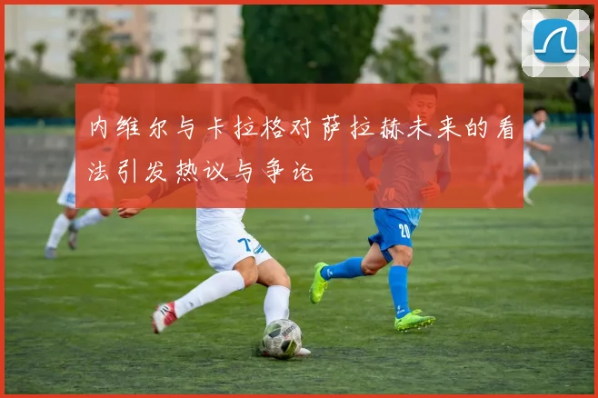 内维尔与卡拉格对萨拉赫未来的看法引发热议与争论