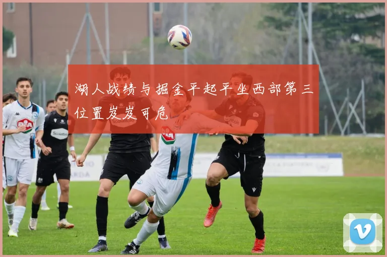 湖人战绩与掘金平起平坐西部第三位置岌岌可危