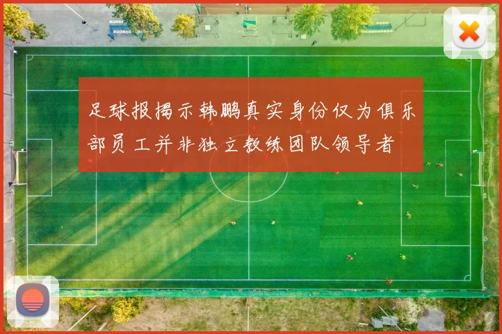 足球报揭示韩鹏真实身份仅为俱乐部员工并非独立教练团队领导者