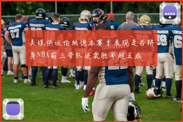 美媒热议伦纳德本赛季表现是否跻身NBA前三带队逆袭胜率超五成