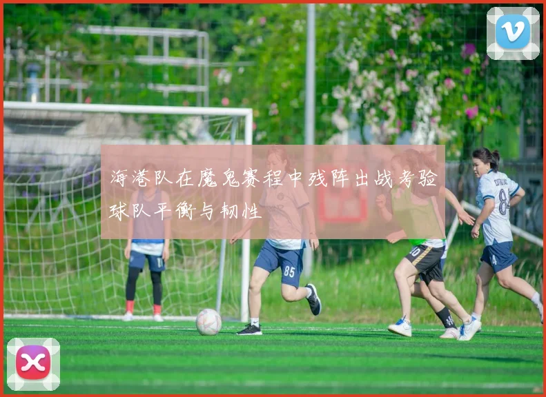海港队在魔鬼赛程中残阵出战考验球队平衡与韧性