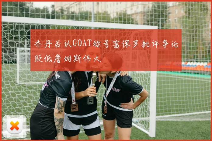 乔丹否认GOAT称号富保罗批评争论贬低詹姆斯伟大