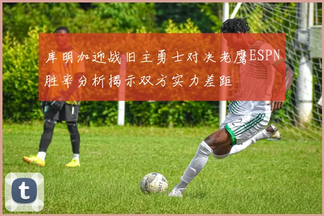 库明加迎战旧主勇士对决老鹰ESPN胜率分析揭示双方实力差距
