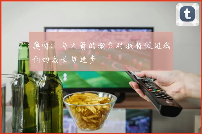 奥特：与火箭的激烈对抗将促进我们的成长与进步